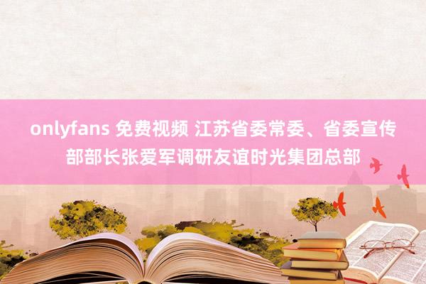 onlyfans 免费视频 江苏省委常委、省委宣传部部长张爱军调研友谊时光集团总部