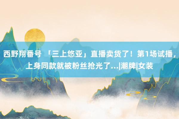 西野翔番号 「三上悠亚」直播卖货了！第1场试播，上身同款就被粉丝抢光了...|潮牌|女装