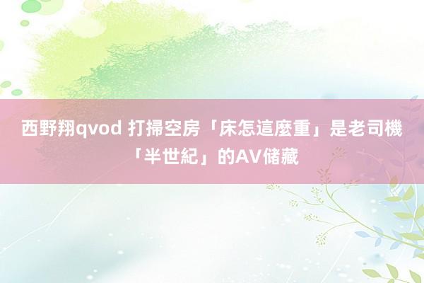 西野翔qvod 打掃空房「床怎這麼重」　是老司機「半世紀」的AV储藏