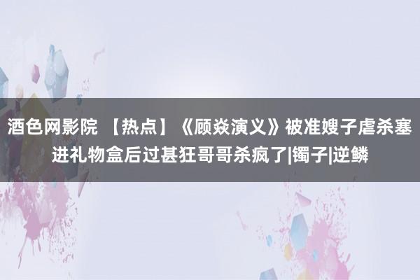 酒色网影院 【热点】《顾焱演义》被准嫂子虐杀塞进礼物盒后过甚狂哥哥杀疯了|镯子|逆鳞