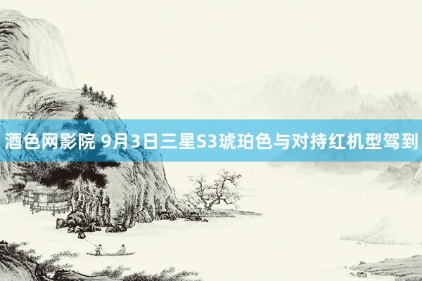 酒色网影院 9月3日三星S3琥珀色与对持红机型驾到