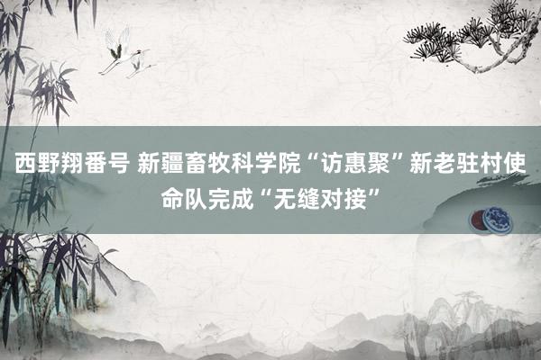 西野翔番号 新疆畜牧科学院“访惠聚”新老驻村使命队完成“无缝对接”