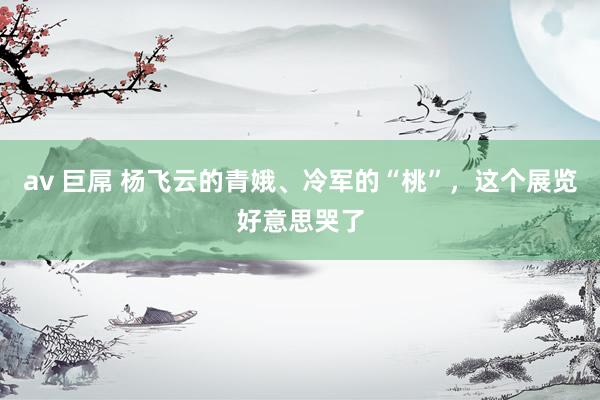 av 巨屌 杨飞云的青娥、冷军的“桃”，这个展览好意思哭了