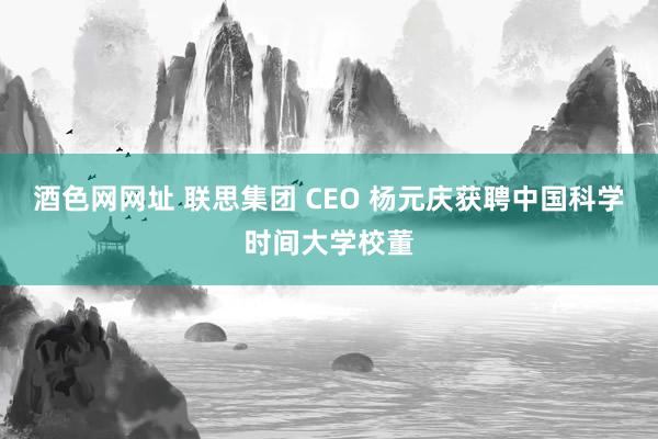酒色网网址 联思集团 CEO 杨元庆获聘中国科学时间大学校董