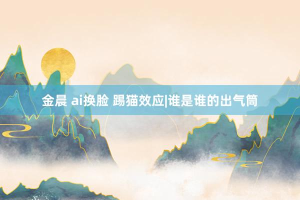 金晨 ai换脸 踢猫效应|谁是谁的出气筒