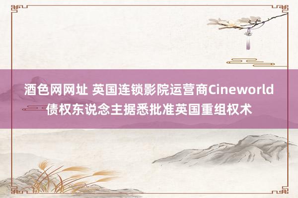 酒色网网址 英国连锁影院运营商Cineworld债权东说念主据悉批准英国重组权术