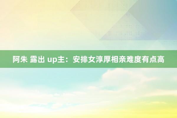 阿朱 露出 up主:安排女淳厚相亲难度有点高