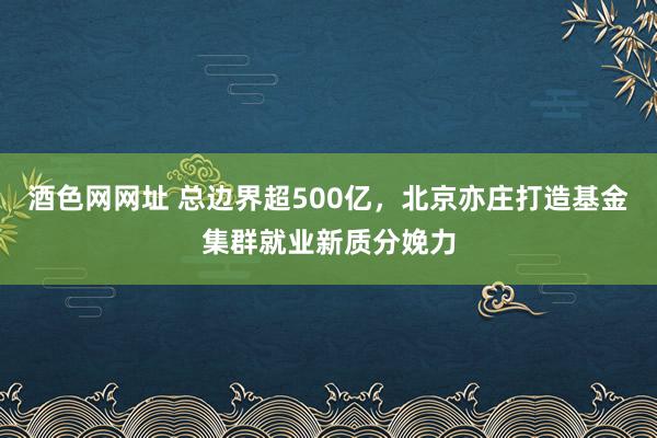 酒色网网址 总边界超500亿，北京亦庄打造基金集群就业新质分娩力
