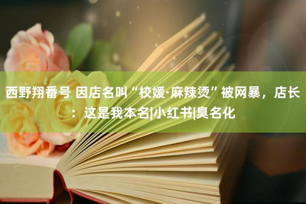 西野翔番号 因店名叫“校媛·麻辣烫”被网暴，店长：这是我本名|小红书|臭名化