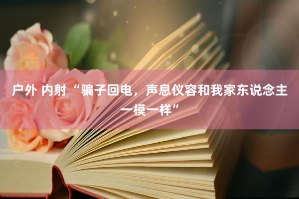 户外 内射 “骗子回电，声息仪容和我家东说念主一模一样”