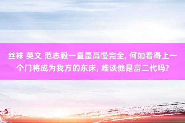 丝袜 英文 范志毅一直是高慢完全， 何如看得上一个门将成为我方的东床， 难谈他是富二代吗?