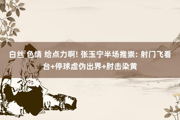 白丝 色情 给点力啊! 张玉宁半场推崇: 射门飞看台+停球虚伪出界+肘击染黄