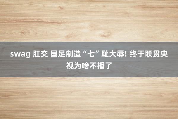 swag 肛交 国足制造“七”耻大辱! 终于联贯央视为啥不播了
