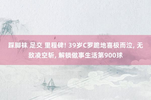 踩脚袜 足交 里程碑! 39岁C罗跪地喜极而泣， 无敌凌空斩， 解锁做事生活第900球