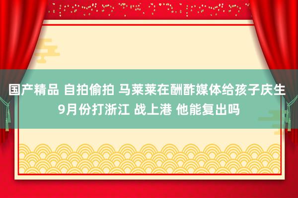 国产精品 自拍偷拍 马莱莱在酬酢媒体给孩子庆生 9月份打浙江 战上港 他能复出吗