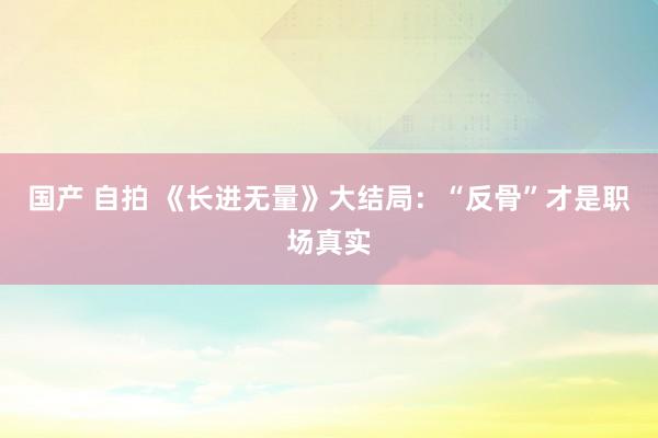 国产 自拍 《长进无量》大结局：“反骨”才是职场真实