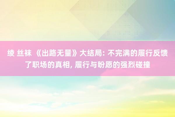 绫 丝袜 《出路无量》大结局: 不完满的履行反馈了职场的真相， 履行与盼愿的强烈碰撞