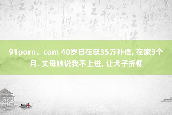 91porn。com 40岁自在获35万补偿， 在家3个月， 丈母娘说我不上进， 让犬子折柳