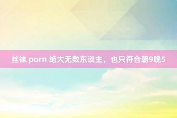 丝袜 porn 绝大无数东谈主，也只符合朝9晚5