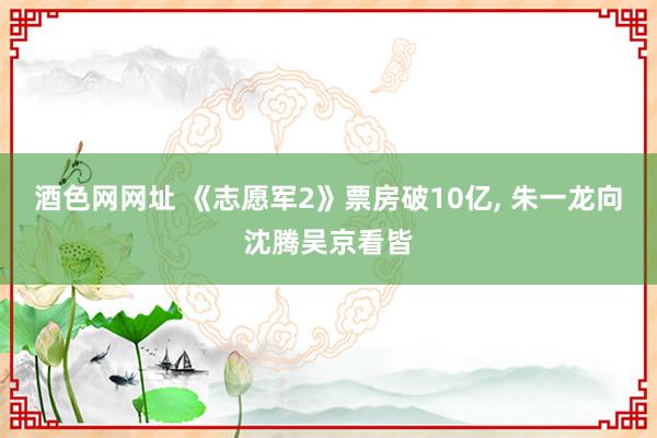 酒色网网址 《志愿军2》票房破10亿， 朱一龙向沈腾吴京看皆