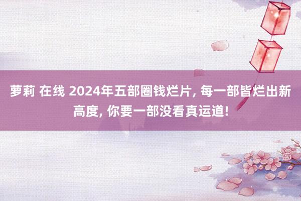 萝莉 在线 2024年五部圈钱烂片， 每一部皆烂出新高度， 你要一部没看真运道!