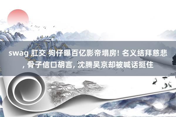 swag 肛交 狗仔曝百亿影帝塌房! 名义结拜慈悲， 骨子信口胡言， 沈腾吴京却被喊话挺住