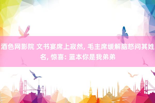 酒色网影院 文书宴席上寂然， 毛主席缓解脑怒问其姓名， 惊喜: 蓝本你是我弟弟