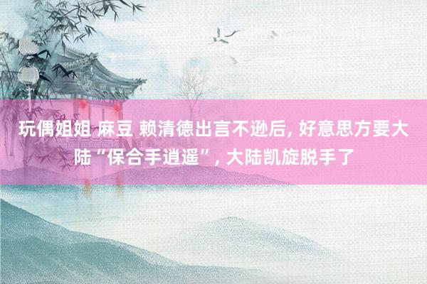 玩偶姐姐 麻豆 赖清德出言不逊后， 好意思方要大陆“保合手逍遥”， 大陆凯旋脱手了