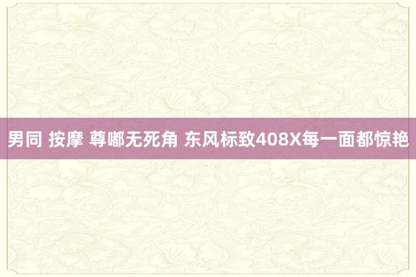 男同 按摩 尊嘟无死角 东风标致408X每一面都惊艳