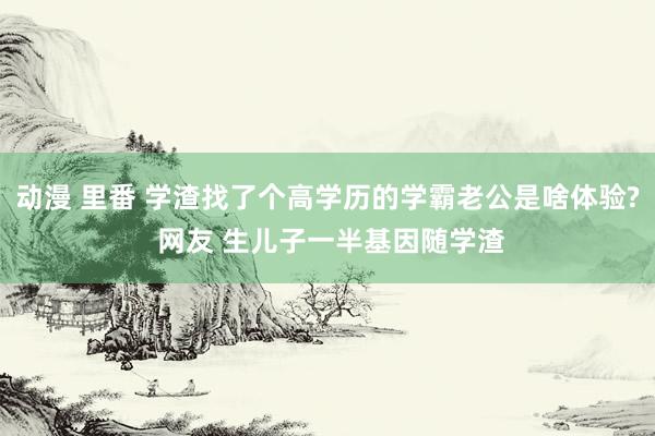 动漫 里番 学渣找了个高学历的学霸老公是啥体验? 网友 生儿子一半基因随学渣