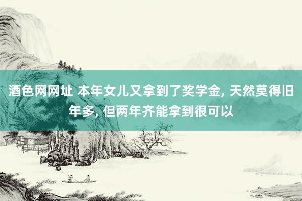 酒色网网址 本年女儿又拿到了奖学金， 天然莫得旧年多， 但两年齐能拿到很可以