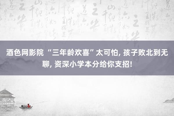 酒色网影院 “三年龄欢喜”太可怕， 孩子败北到无聊， 资深小学本分给你支招!