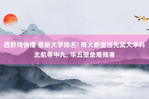 西野翔快播 最新大学排名! 南大断崖当先武大华科北航等中九， 华五壁垒难残害