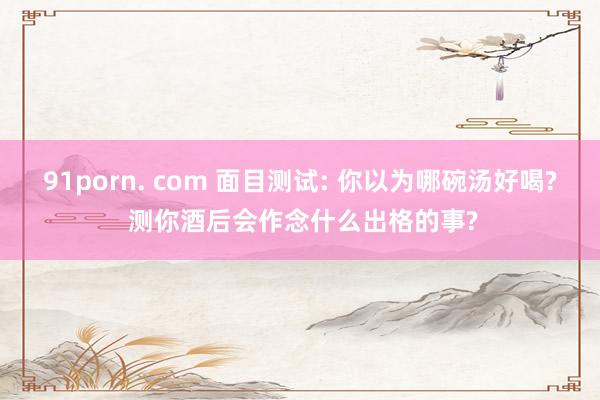 91porn. com 面目测试: 你以为哪碗汤好喝? 测你酒后会作念什么出格的事?
