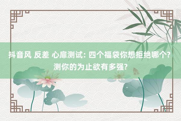 抖音风 反差 心扉测试: 四个福袋你想拒绝哪个? 测你的为止欲有多强?