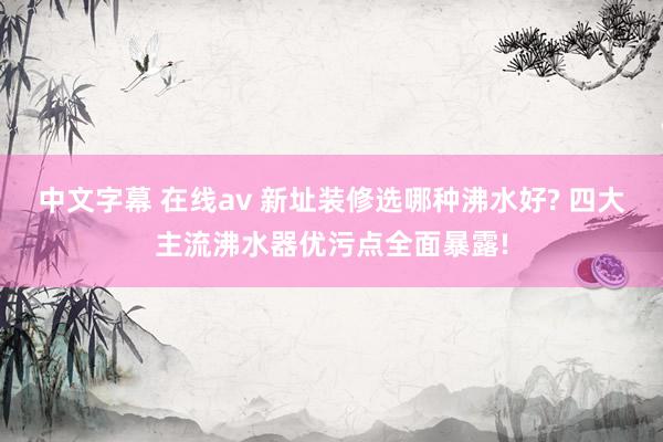 中文字幕 在线av 新址装修选哪种沸水好? 四大主流沸水器优污点全面暴露!