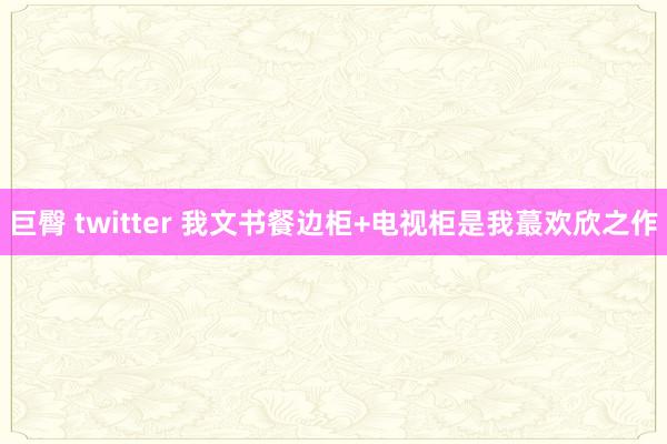 巨臀 twitter 我文书餐边柜+电视柜是我蕞欢欣之作