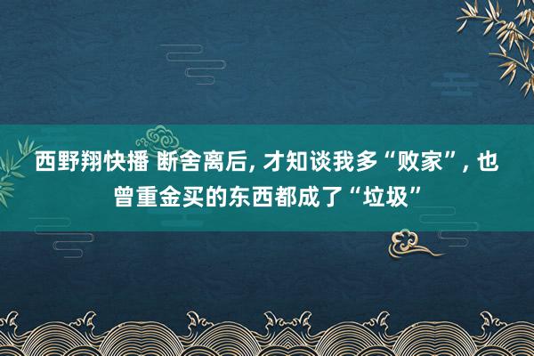 西野翔快播 断舍离后， 才知谈我多“败家”， 也曾重金买的东西都成了“垃圾”