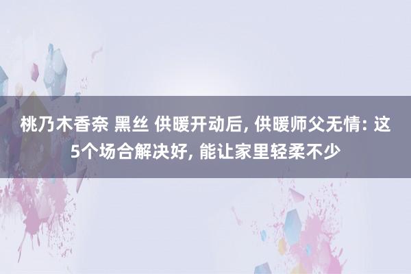 桃乃木香奈 黑丝 供暖开动后， 供暖师父无情: 这5个场合解决好， 能让家里轻柔不少