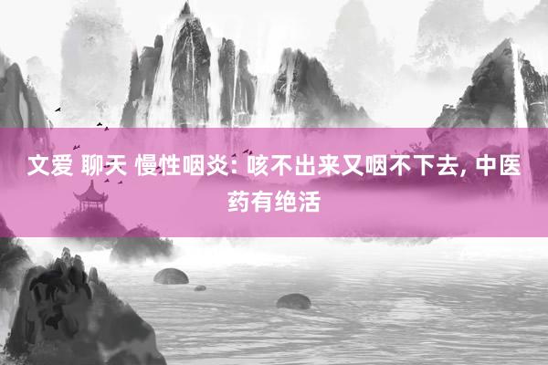 文爱 聊天 慢性咽炎: 咳不出来又咽不下去， 中医药有绝活