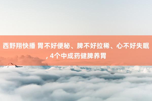 西野翔快播 胃不好便秘、脾不好拉稀、心不好失眠， 4个中成药健脾养胃