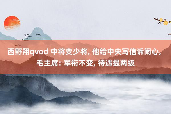 西野翔qvod 中将变少将， 他给中央写信诉闹心， 毛主席: 军衔不变， 待遇提两级