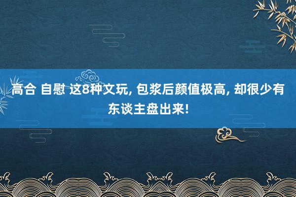 高合 自慰 这8种文玩， 包浆后颜值极高， 却很少有东谈主盘出来!