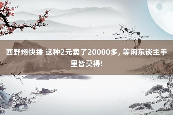 西野翔快播 这种2元卖了20000多， 等闲东谈主手里皆莫得!