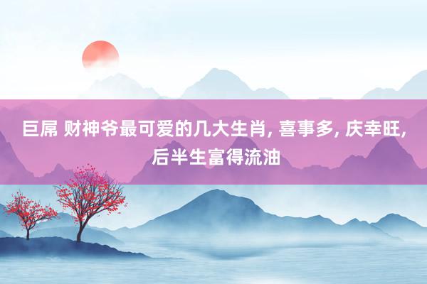 巨屌 财神爷最可爱的几大生肖， 喜事多， 庆幸旺， 后半生富得流油
