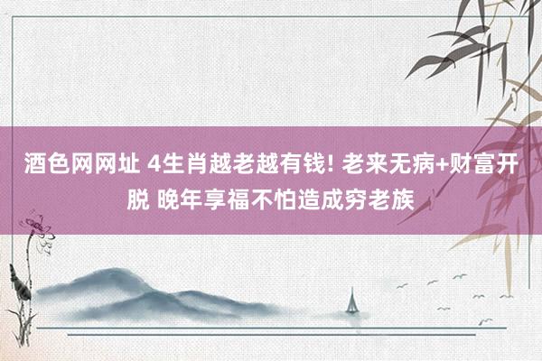 酒色网网址 4生肖越老越有钱! 老来无病+财富开脱 晚年享福不怕造成穷老族