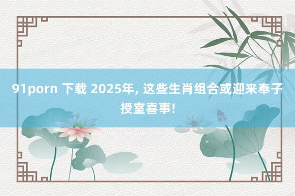 91porn 下载 2025年， 这些生肖组合或迎来奉子授室喜事!