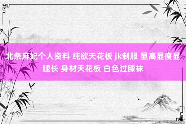 北条麻妃个人资料 纯欲天花板 jk制服 显高显瘦显腿长 身材天花板 白色过膝袜