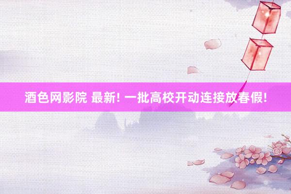 酒色网影院 最新! 一批高校开动连接放春假!