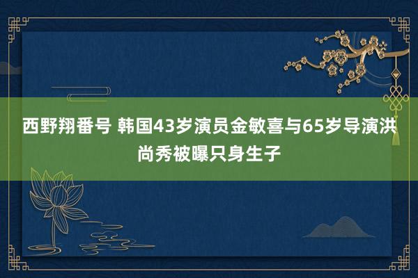 西野翔番号 韩国43岁演员金敏喜与65岁导演洪尚秀被曝只身生子